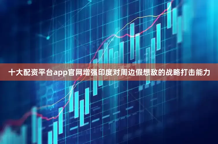 十大配资平台app官网增强印度对周边假想敌的战略打击能力