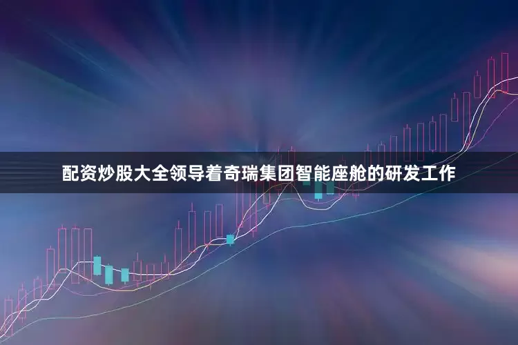 配资炒股大全领导着奇瑞集团智能座舱的研发工作