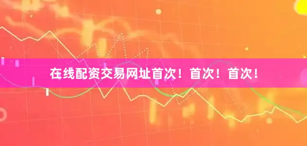 在线配资交易网址首次！首次！首次！