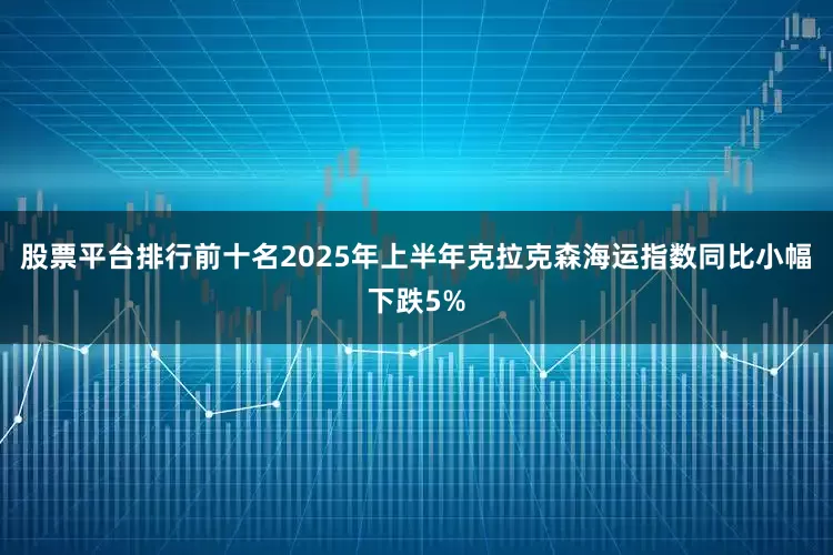 股票平台排行前十名2025年上半年克拉克森海运指数同比小幅下跌5%