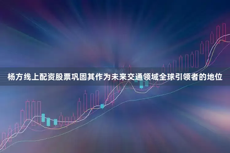 杨方线上配资股票巩固其作为未来交通领域全球引领者的地位