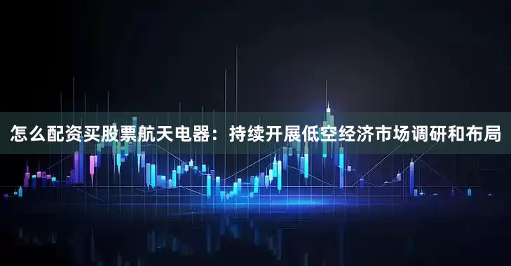 怎么配资买股票航天电器：持续开展低空经济市场调研和布局