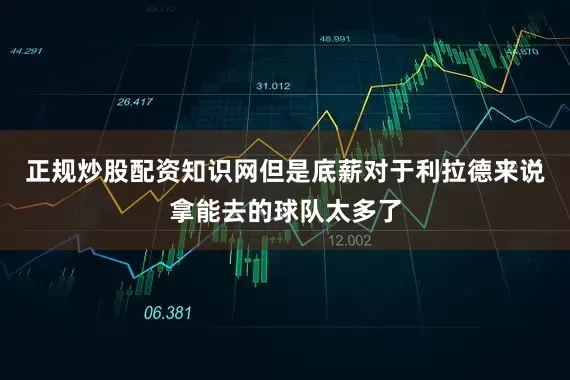 正规炒股配资知识网但是底薪对于利拉德来说拿能去的球队太多了