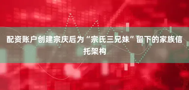 配资账户创建宗庆后为“宗氏三兄妹”留下的家族信托架构