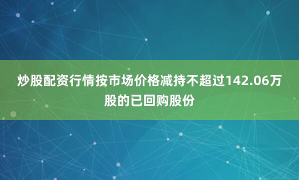 炒股配资行情按市场价格减持不超过142.06万股的已回购股份