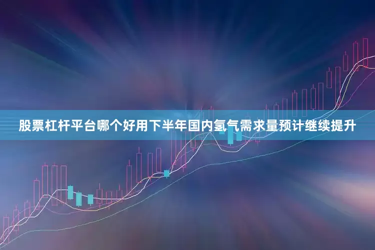 股票杠杆平台哪个好用下半年国内氢气需求量预计继续提升
