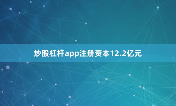 炒股杠杆app注册资本12.2亿元