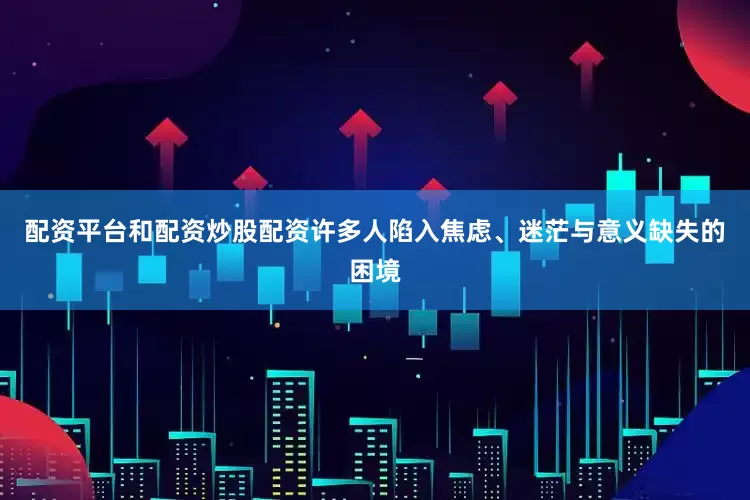 配资平台和配资炒股配资许多人陷入焦虑、迷茫与意义缺失的困境