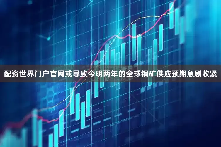 配资世界门户官网或导致今明两年的全球铜矿供应预期急剧收紧