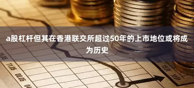 a股杠杆但其在香港联交所超过50年的上市地位或将成为历史