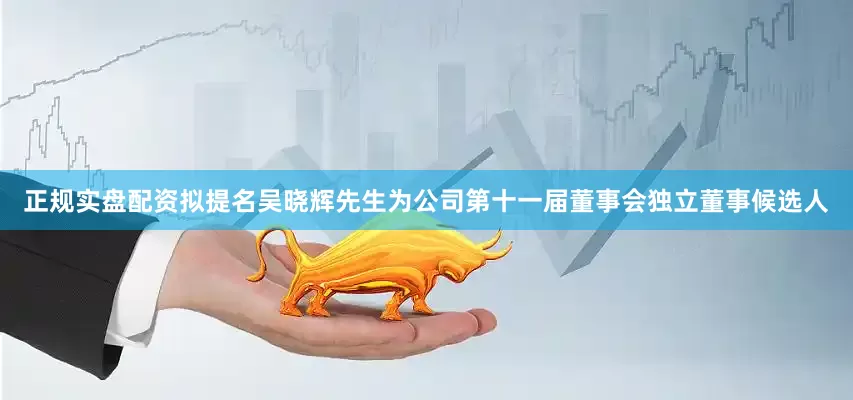 正规实盘配资拟提名吴晓辉先生为公司第十一届董事会独立董事候选人